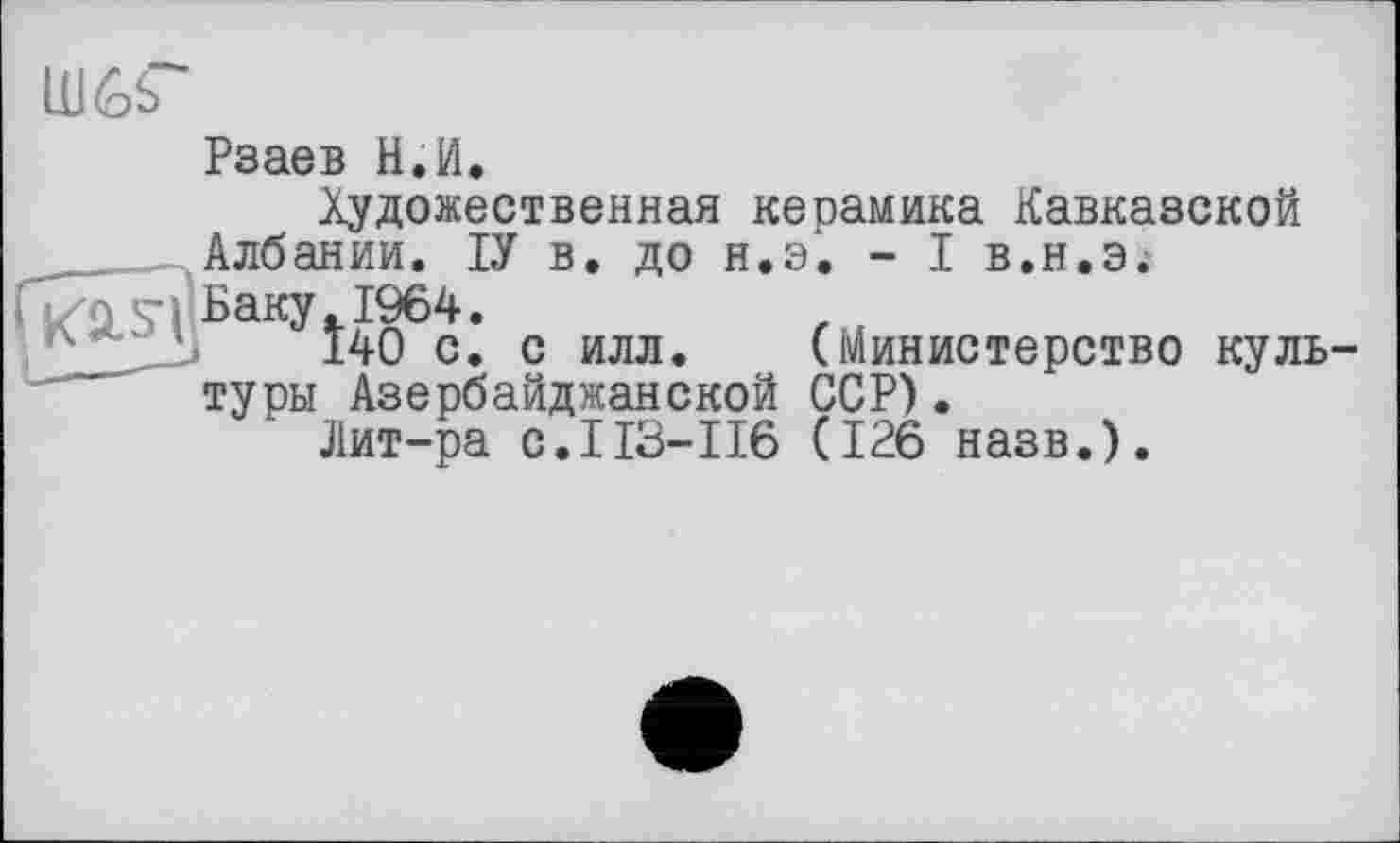 ﻿Ш6Г
Рзаев Н.И.
Художественная керамика Кавказской Албании. ІУ в. до н.э. - I в.н.э.
■Баку.1964.
140 с. с илл. (Министерство культуры Азербайджанской ССР).
Лит-ра с.113-116 (126 назв.).